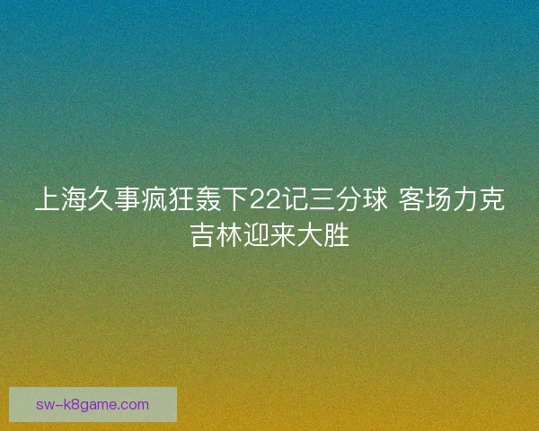 上海久事疯狂轰下22记三分球 客场力克吉林迎来大胜