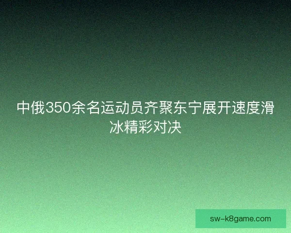 中俄350余名运动员齐聚东宁展开速度滑冰精彩对决