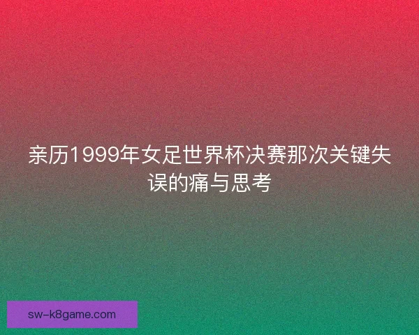亲历1999年女足世界杯决赛那次关键失误的痛与思考